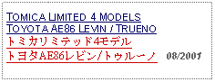 Text Box: TOMICA LIMITED 4 MODELS TOYOTA AE86 LEVIN / TRUENOトミカリミテッド4モデル トヨタAE86レビン/トゥルーノ   08/2001