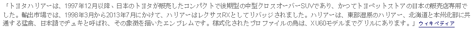 Text Box: 「トヨタハリアーは、1997年12月以降、日本のトヨタが販売したコンパクトで後期型の中型クロスオーバーSUVであり、かつてトヨペットストアの日本の販売店専用でした。輸出市場では、1998年3月から2013年7月にかけて、ハリアーはレクサスRXとしてリバッジされました。ハリアーは、東部湿原のハリアー、北海道と本州北部に共通する猛禽、日本語でチュキと呼ばれ、その象徴を描いたエンブレムです。様式化されたプロファイルの鳥は、XU60モデルまでグリルにあります。」ウィキペディア