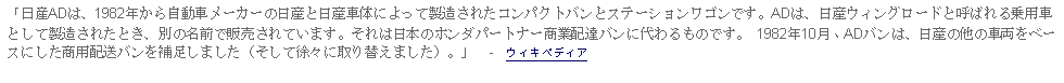 Text Box: 「日産ADは、1982年から自動車メーカーの日産と日産車体によって製造されたコンパクトバンとステーションワゴンです。ADは、日産ウィングロードと呼ばれる乗用車として製造されたとき、別の名前で販売されています。それは日本のホンダパートナー商業配達バンに代わるものです。 1982年10月、ADバンは、日産の他の車両をベースにした商用配送バンを補足しました（そして徐々に取り替えました）。」  -  ウィキペディア