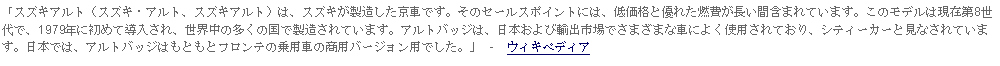 Text Box: 「スズキアルト（スズキ・アルト、スズキアルト）は、スズキが製造した京車です。そのセールスポイントには、低価格と優れた燃費が長い間含まれています。このモデルは現在第8世代で、1979年に初めて導入され、世界中の多くの国で製造されています。アルトバッジは、日本および輸出市場でさまざまな車によく使用されており、シティーカーと見なされています。日本では、アルトバッジはもともとフロンテの乗用車の商用バージョン用でした。」 -  ウィキペディア