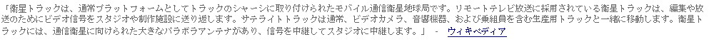 Text Box: 「衛星トラックは、通常プラットフォームとしてトラックのシャーシに取り付けられたモバイル通信衛星地球局です。リモートテレビ放送に採用されている衛星トラックは、編集や放送のためにビデオ信号をスタジオや制作施設に送り返します。サテライトトラックは通常、ビデオカメラ、音響機器、および乗組員を含む生産用トラックと一緒に移動します。衛星トラックには、通信衛星に向けられた大きなパラボラアンテナがあり、信号を中継してスタジオに中継します。」 -  ウィキペディア