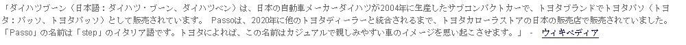 Text Box: 「ダイハツブーン（日本語：ダイハツ・ブーン、ダイハツベン）は、日本の自動車メーカーダイハツが2004年に生産したサブコンパクトカーで、トヨタブランドでトヨタパソ（トヨタ：パッソ、トヨタパッソ）として販売されています。 Passoは、2020年に他のトヨタディーラーと統合されるまで、トヨタカローラストアの日本の販売店で販売されていました。「Passo」の名前は「step」のイタリア語です。トヨタによれば、この名前はカジュアルで親しみやすい車のイメージを思い起こさせます。」 -  ウィキペディア