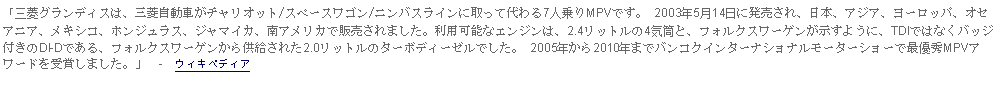 Text Box: 「三菱グランディスは、三菱自動車がチャリオット/スペースワゴン/ニンバスラインに取って代わる7人乗りMPVです。 2003年5月14日に発売され、日本、アジア、ヨーロッパ、オセアニア、メキシコ、ホンジュラス、ジャマイカ、南アメリカで販売されました。利用可能なエンジンは、2.4リットルの4気筒と、フォルクスワーゲンが示すように、TDIではなくバッジ付きのDl-Dである、フォルクスワーゲンから供給された2.0リットルのターボディーゼルでした。 2005年から2010年までバンコクインターナショナルモーターショーで最優秀MPVアワードを受賞しました。」  -  ウィキペディア