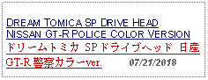 Text Box: DREAM TOMICA SP DRIVE HEADNISSAN GT-R POLICE COLOR VERSIONドリームトミカ SP ドライブヘッド 日産 GT-R 警察カラーver.     07/21/2018