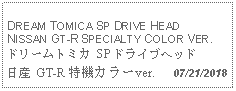 Text Box: DREAM TOMICA SP DRIVE HEADNISSAN GT-R SPECIALTY COLOR VER.ドリームトミカ SP ドライブヘッド 日産 GT-R 特機カラーver.   07/21/2018