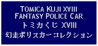 Text Box: TOMICA KUJI XVIIIFANTASY POLICE CARトミカくじ XVIII幻走ポリスカーコレクション 