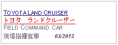 Text Box: TOYOTA LAND CRUISERトヨタ　ランドクルーザー FIELD COMMAND CAR現場指揮官車     03/2012