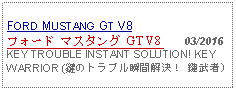 Text Box: FORD MUSTANG GT V8フォード マスタング GT V8    03/2016KEY TROUBLE INSTANT SOLUTION! KEY WARRIOR (鍵のトラブル瞬間解決！ 鍵武者)