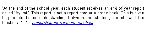 Text Box: At the end of the school year, each student receives an end of year report called Ayumi. This report is not a report card or a grade book. This is given to promote better understanding between the student, parents and the teachers. ".    - amherstjapaneselanguageschool