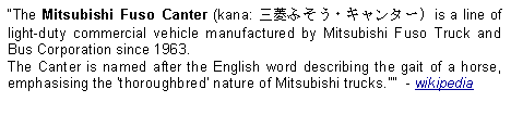 Text Box: The Mitsubishi Fuso Canter (kana: 三菱ふそう・キャンター) is a line of light-duty commercial vehicle manufactured by Mitsubishi Fuso Truck and Bus Corporation since 1963. The Canter is named after the English word describing the gait of a horse, emphasising the 'thoroughbred' nature of Mitsubishi trucks."  - wikipedia