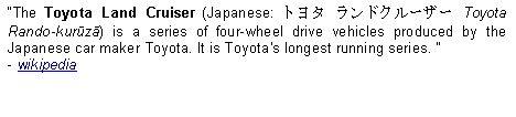 Text Box: The Toyota Land Cruiser (Japanese: トヨタ ランドクルーザー Toyota Rando-kurūzā) is a series of four-wheel drive vehicles produced by the Japanese car maker Toyota. It is Toyota's longest running series.   - wikipedia