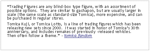 Text Box: Trading Figures are any blind-box type figure, with an assortment of possible options.  They are similar to gachapon, but are usually larger in scale (the same scale as standard-size Tomica), more expensive, and can be purchased in regular stores.Tomica Kuji, or Tomica Lotto, is a line of trading figures which has been releasing new sets since 2000.  It was started in honor of Tomicas 30th anniversary, and includes remakes of previously released vehicles.  Then often follow a theme. - tomica.fandom