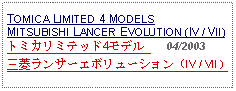 Text Box: TOMICA LIMITED 4 MODELS MITSUBISHI LANCER EVOLUTION (IV / VII)トミカリミテッド4モデル      04/2003三菱ランサーエボリューション（IV / VII）