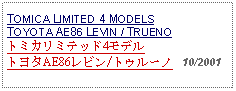 Text Box: TOMICA LIMITED 4 MODELSTOYOTA AE86 LEVIN / TRUENOトミカリミテッド4モデルトヨタAE86レビン/トゥルーノ   10/2001