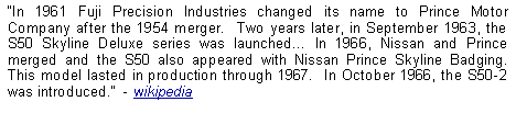 Text Box: In 1961 Fuji Precision Industries changed its name to Prince Motor Company after the 1954 merger.  Two years later, in September 1963, the S50 Skyline Deluxe series was launched In 1966, Nissan and Prince merged and the S50 also appeared with Nissan Prince Skyline Badging.  This model lasted in production through 1967.  In October 1966, the S50-2 was introduced.  - wikipedia