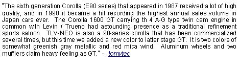 Text Box: The sixth generation Corolla (E90 series) that appeared in 1987 received a lot of high quality, and in 1990 it became a hit recording the highest annual sales volume in Japan cars ever.  The Corolla 1600 GT carrying th 4 A-G type twin cam engine in common with Levin / Trueno had astounding presence as a traditional refinement sports saloon.  TLV-NEO is also a 90-series corolla that has been commercialized several times, but this time we added a new color to latter stage GT.  It is two colors of somewhat greenish gray metallic and red mica wind.  Aluminum wheels and two mufflers claim heavy feeling as GT. -  tomytec