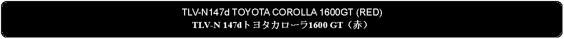 Flowchart: Alternate Process: TLV-N147d TOYOTA COROLLA 1600GT (RED)TLV-N 147dトヨタカローラ1600 GT（赤）