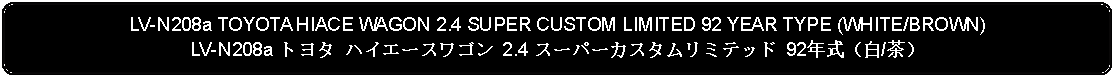 Flowchart: Alternate Process: LV-N208a TOYOTA HIACE WAGON 2.4 SUPER CUSTOM LIMITED 92 YEAR TYPE (WHITE/BROWN)LV-N208a トヨタ ハイエースワゴン 2.4 スーパーカスタムリミテッド 92年式（白/茶）