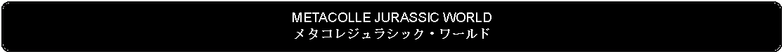 Flowchart: Alternate Process: METACOLLE JURASSIC WORLDメタコレジュラシック・ワールド