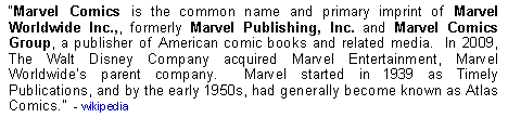 Text Box: Marvel Comics is the common name and primary imprint of Marvel Worldwide Inc.,, formerly Marvel Publishing, Inc. and Marvel Comics Group, a publisher of American comic books and related media.  In 2009, The Walt Disney Company acquired Marvel Entertainment, Marvel Worldwides parent company.  Marvel started in 1939 as Timely Publications, and by the early 1950s, had generally become known as Atlas Comics.  - wikipedia