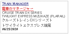 Text Box: TRAIN MANAGER電車のマネージャーCRUISE TRAIN DX SERIES TWILIGHT EXPRESS MIZUKAZE (PLARAIL)クルーズトレインDXシリーズトトワイライトエクスプレス瑞風06/25/2020