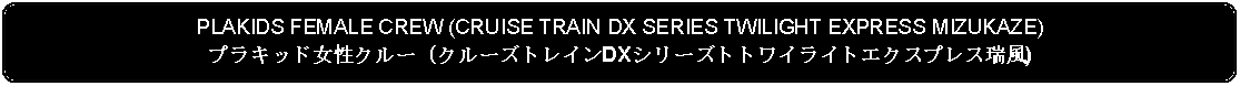 Flowchart: Alternate Process: PLAKIDS FEMALE CREW (CRUISE TRAIN DX SERIES TWILIGHT EXPRESS MIZUKAZE)プラキッド女性クルー (クルーズトレインDXシリーズトトワイライトエクスプレス瑞風)