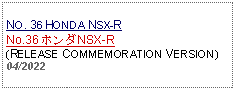 Text Box: NO. 36 HONDA NSX-RNo.36 ホンダNSX-R(RELEASE COMMEMORATION VERSION)04/2022