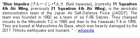 Text Box: Blue Impulse (ブルーインパルス Burū Inparusu), (currently 11 Squadron 4th Air Wing, previously 21 Squadron 4th Air Wing), is the aerobatic demonstration team of the Japan Air Self-Defense Force (JASDF). The team was founded in 1960 as a team of six F-86 Sabres. They changed mounts to the Mitsubishi T-2 in 1980 and then to the Kawasaki T-4 in 1995. They are based at Matsushima Air Base, which was heavily damaged by the 2011 Tōhoku earthquake and tsunami.   - wikipedia