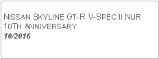 Text Box: NISSAN SKYLINE GT-R V-SPEC II NUR10TH ANNIVERSARY10/2016