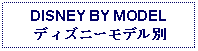 Text Box: DISNEY BY MODEL 
ディズニーモデル別
