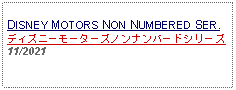 Text Box: DISNEY MOTORS NON NUMBERED SER.ディズニーモーターズノンナンバードシリーズ11/2021