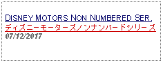 Text Box:                                                DISNEY MOTORS NON NUMBERED SER.ディズニーモーターズノンナンバードシリーズ07/12/2017