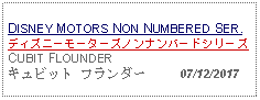 Text Box: DISNEY MOTORS NON NUMBERED SER.ディズニーモーターズノンナンバードシリーズCUBIT FLOUNDERキュビット フランダー     07/12/2017