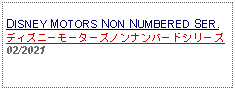 Text Box: DISNEY MOTORS NON NUMBERED SER.ディズニーモーターズノンナンバードシリーズ02/2021