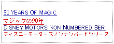 Text Box: 90 YEARS OF MAGICマジックの90年DISNEY MOTORS NON NUMBERED SER.ディズニーモーターズノンナンバードシリーズ