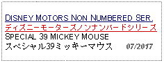 Text Box: DISNEY MOTORS NON NUMBERED SER.ディズニーモーターズノンナンバードシリーズSPECIAL 39 MICKEY MOUSEスペシャル39ミッキーマウス   07/2017