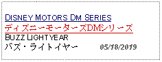 Text Box: DISNEY MOTORS DM SERIESディズニーモーターズDMシリーズBUZZ LIGHTYEARバズ・ライトイヤー     05/18/2019