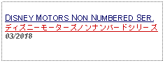 Text Box: DISNEY MOTORS NON NUMBERED SER.ディズニーモーターズノンナンバードシリーズ03/2018