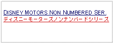 Text Box: DISNEY MOTORS NON NUMBERED SER.ディズニーモーターズノンナンバードシリーズ