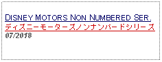 Text Box: DISNEY MOTORS NON NUMBERED SER.ディズニーモーターズノンナンバードシリーズ07/2018