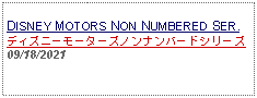 Text Box: DISNEY MOTORS NON NUMBERED SER.ディズニーモーターズノンナンバードシリーズ09/18/2021