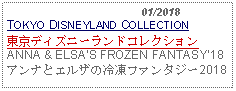 Text Box:                                              01/2018TOKYO DISNEYLAND COLLECTION東京ディズニーランドコレクションANNA & ELSAS FROZEN FANTASY18アンナとエルザの冷凍ファンタジー2018