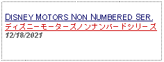 Text Box: DISNEY MOTORS NON NUMBERED SER.ディズニーモーターズノンナンバードシリーズ12/18/2021