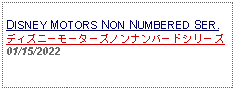 Text Box: DISNEY MOTORS NON NUMBERED SER.ディズニーモーターズノンナンバードシリーズ01/15/2022