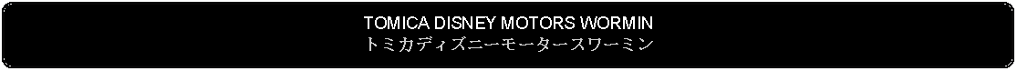 Flowchart: Alternate Process: TOMICA DISNEY MOTORS WORMINトミカディズニーモータースワーミン