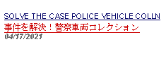 Text Box: SOLVE THE CASE POLICE VEHICLE COLLN事件を解決！警察車両コレクション 04/17/2021