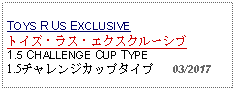 Text Box: TOYS R US EXCLUSIVEトイズ・ラス・エクスクルーシブ 1.5 CHALLENGE CUP TYPE1.5チャレンジカップタイプ   03/2017