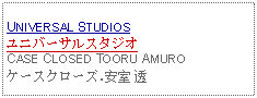 Text Box: UNIVERSAL STUDIOSユニバーサルスタジオCASE CLOSED TOORU AMUROケースクローズ.安室 透 