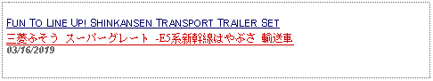 Text Box: FUN TO LINE UP! SHINKANSEN TRANSPORT TRAILER SET三菱ふそう スーパーグレート -E5系新幹線はやぶさ 輸送車 03/16/2019