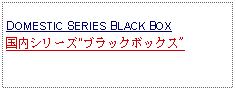 Text Box: DOMESTIC SERIES BLACK BOX国内シリーズ"ブラックボックス"